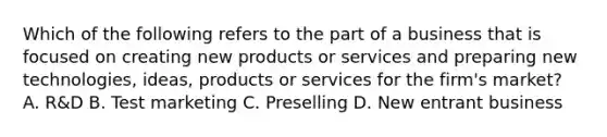 Which of the following refers to the part of a business that is focused on creating new products or services and preparing new technologies, ideas, products or services for the firm's market? A. R&D B. Test marketing C. Preselling D. New entrant business