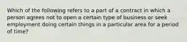 Which of the following refers to a part of a contract in which a person agrees not to open a certain type of business or seek employment doing certain things in a particular area for a period of time?