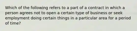 Which of the following refers to a part of a contract in which a person agrees not to open a certain type of business or seek employment doing certain things in a particular area for a period of time?