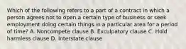 Which of the following refers to a part of a contract in which a person agrees not to open a certain type of business or seek employment doing certain things in a particular area for a period of time? A. Noncompete clause B. Exculpatory clause C. Hold harmless clause D. Interstate clause