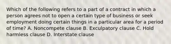 Which of the following refers to a part of a contract in which a person agrees not to open a certain type of business or seek employment doing certain things in a particular area for a period of time? A. Noncompete clause B. Exculpatory clause C. Hold harmless clause D. Interstate clause