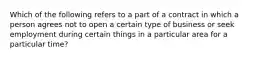 Which of the following refers to a part of a contract in which a person agrees not to open a certain type of business or seek employment during certain things in a particular area for a particular time?