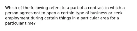 Which of the following refers to a part of a contract in which a person agrees not to open a certain type of business or seek employment during certain things in a particular area for a particular time?