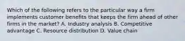 Which of the following refers to the particular way a firm implements customer benefits that keeps the firm ahead of other firms in the market? A. Industry analysis B. Competitive advantage C. Resource distribution D. Value chain