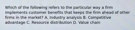 Which of the following refers to the particular way a firm implements customer benefits that keeps the firm ahead of other firms in the market? A. Industry analysis B. Competitive advantage C. Resource distribution D. Value chain