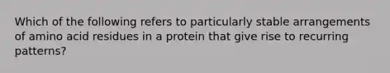 Which of the following refers to particularly stable arrangements of amino acid residues in a protein that give rise to recurring patterns?