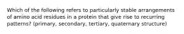 Which of the following refers to particularly stable arrangements of amino acid residues in a protein that give rise to recurring patterns? (primary, secondary, tertiary, quaternary structure)