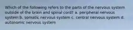 Which of the following refers to the parts of the nervous system outside of the brain and spinal cord? a. peripheral nervous system b. somatic nervous system c. central nervous system d. autonomic nervous system