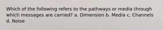 Which of the following refers to the pathways or media through which messages are carried? a. Dimension b. Media c. Channels d. Noise