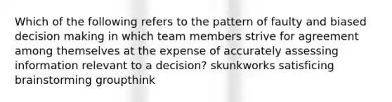 Which of the following refers to the pattern of faulty and biased decision making in which team members strive for agreement among themselves at the expense of accurately assessing information relevant to a decision? skunkworks satisficing brainstorming groupthink