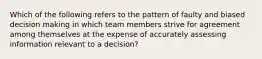 Which of the following refers to the pattern of faulty and biased decision making in which team members strive for agreement among themselves at the expense of accurately assessing information relevant to a decision?