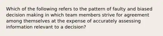 Which of the following refers to the pattern of faulty and biased decision making in which team members strive for agreement among themselves at the expense of accurately assessing information relevant to a decision?