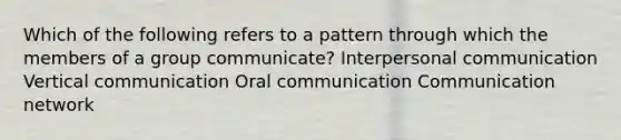 Which of the following refers to a pattern through which the members of a group communicate? Interpersonal communication Vertical communication Oral communication Communication network