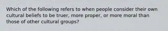 Which of the following refers to when people consider their own cultural beliefs to be truer, more proper, or more moral than those of other cultural groups?