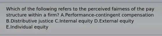 Which of the following refers to the perceived fairness of the pay structure within a​ firm? A.Performance-contingent compensation B.Distributive justice C.Internal equity D.External equity E.Individual equity