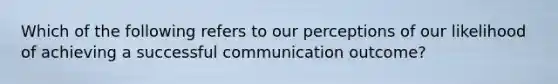 Which of the following refers to our perceptions of our likelihood of achieving a successful communication outcome?