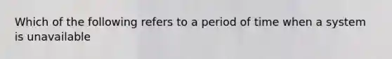 Which of the following refers to a period of time when a system is unavailable