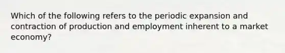 Which of the following refers to the periodic expansion and contraction of production and employment inherent to a market economy?