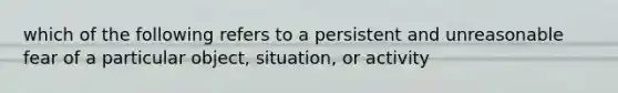 which of the following refers to a persistent and unreasonable fear of a particular object, situation, or activity