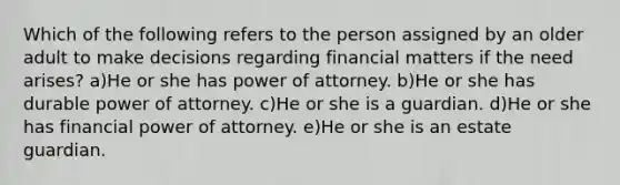 Which of the following refers to the person assigned by an older adult to make decisions regarding financial matters if the need arises? a)He or she has power of attorney. b)He or she has durable power of attorney. c)He or she is a guardian. d)He or she has financial power of attorney. e)He or she is an estate guardian.