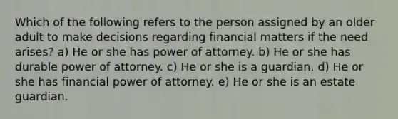 Which of the following refers to the person assigned by an older adult to make decisions regarding financial matters if the need arises? a) He or she has power of attorney. b) He or she has durable power of attorney. c) He or she is a guardian. d) He or she has financial power of attorney. e) He or she is an estate guardian.