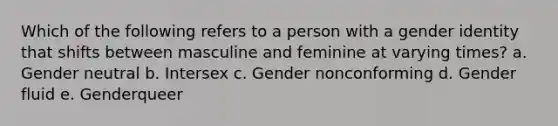 Which of the following refers to a person with a gender identity that shifts between masculine and feminine at varying times? a. Gender neutral b. Intersex c. Gender nonconforming d. Gender fluid e. Genderqueer