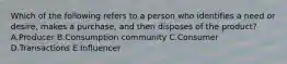 Which of the following refers to a person who identifies a need or​ desire, makes a​ purchase, and then disposes of the​ product? A.Producer B.Consumption community C.Consumer D.Transactions E.Influencer