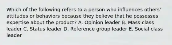 Which of the following refers to a person who influences​ others' attitudes or behaviors because they believe that he possesses expertise about the​ product? A. Opinion leader B. Mass-class leader C. Status leader D. Reference group leader E. Social class leader