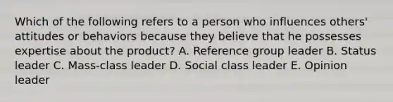 Which of the following refers to a person who influences​ others' attitudes or behaviors because they believe that he possesses expertise about the​ product? A. Reference group leader B. Status leader C. ​Mass-class leader D. Social class leader E. Opinion leader