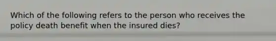 Which of the following refers to the person who receives the policy death benefit when the insured dies?