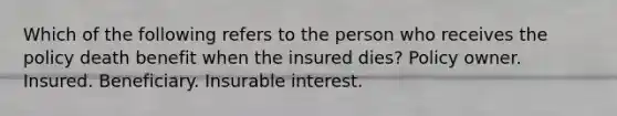 Which of the following refers to the person who receives the policy death benefit when the insured dies? Policy owner. Insured. Beneficiary. Insurable interest.