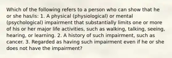 Which of the following refers to a person who can show that he or she has/is: 1. A physical (physiological) or mental (psychological) impairment that substantially limits one or more of his or her major life activities, such as walking, talking, seeing, hearing, or learning. 2. A history of such impairment, such as cancer. 3. Regarded as having such impairment even if he or she does not have the impairment?