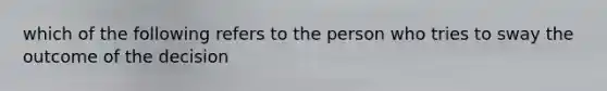 which of the following refers to the person who tries to sway the outcome of the decision