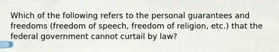 Which of the following refers to the personal guarantees and freedoms (freedom of speech, freedom of religion, etc.) that the federal government cannot curtail by law?