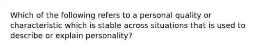 Which of the following refers to a personal quality or characteristic which is stable across situations that is used to describe or explain personality?