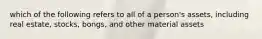 which of the following refers to all of a person's assets, including real estate, stocks, bongs, and other material assets