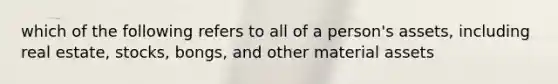 which of the following refers to all of a person's assets, including real estate, stocks, bongs, and other material assets