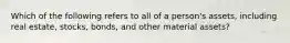 Which of the following refers to all of a person's assets, including real estate, stocks, bonds, and other material assets?