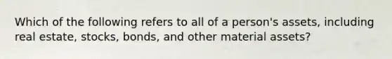 Which of the following refers to all of a person's assets, including real estate, stocks, bonds, and other material assets?