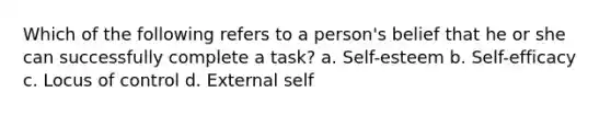 Which of the following refers to a person's belief that he or she can successfully complete a task? a. Self-esteem b. Self-efficacy c. Locus of control d. External self