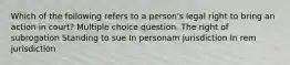 Which of the following refers to a person's legal right to bring an action in court? Multiple choice question. The right of subrogation Standing to sue In personam jurisdiction In rem jurisdiction