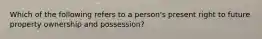 Which of the following refers to a person's present right to future property ownership and possession?