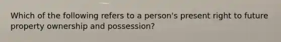 Which of the following refers to a person's present right to future property ownership and possession?