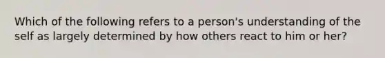 Which of the following refers to a person's understanding of the self as largely determined by how others react to him or her?