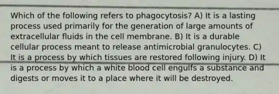 Which of the following refers to phagocytosis? A) It is a lasting process used primarily for the generation of large amounts of extracellular fluids in the cell membrane. B) It is a durable cellular process meant to release antimicrobial granulocytes. C) It is a process by which tissues are restored following injury. D) It is a process by which a white blood cell engulfs a substance and digests or moves it to a place where it will be destroyed.