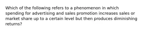 Which of the following refers to a phenomenon in which spending for advertising and sales promotion increases sales or market share up to a certain level but then produces diminishing returns?