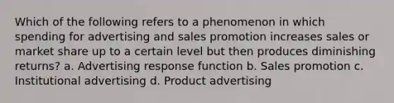 Which of the following refers to a phenomenon in which spending for advertising and sales promotion increases sales or market share up to a certain level but then produces diminishing returns? a. Advertising response function b. Sales promotion c. Institutional advertising d. Product advertising