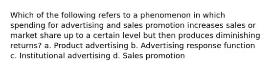 Which of the following refers to a phenomenon in which spending for advertising and sales promotion increases sales or market share up to a certain level but then produces diminishing returns? a. Product advertising b. Advertising response function c. Institutional advertising d. Sales promotion