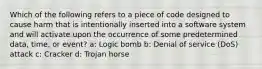 Which of the following refers to a piece of code designed to cause harm that is intentionally inserted into a software system and will activate upon the occurrence of some predetermined data, time, or event? a: Logic bomb b: Denial of service (DoS) attack c: Cracker d: Trojan horse