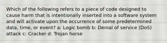 Which of the following refers to a piece of code designed to cause harm that is intentionally inserted into a software system and will activate upon the occurrence of some predetermined data, time, or event? a: Logic bomb b: Denial of service (DoS) attack c: Cracker d: Trojan horse